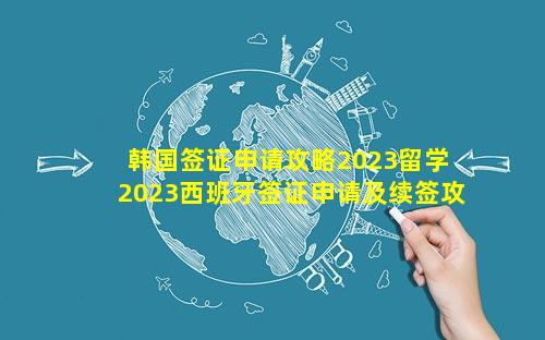 韩国签证申请攻略2023留学 2023西班牙签证申请及续签攻略